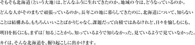 そもそも北海道（という大地）は、どんなふうに生れてきたのか。地域の今は、どうなっているのか。 どんな人がそのまちで頑張っているのか。長年この地に暮らしてきたのに、北海道について、知らないことは結構ある。もちろんいいことばかりじゃなく、課題だって山積ではあるけれど、日々を愉しむにも、明日を拓くにも、まずは「知る」ことから。知っているようで知らなかった、見ているようで見ていなかった。カイは、そんな北海道を、掘り起こしに出かけます。