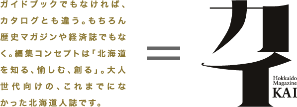 ガイドブックでもなければ、カタログとも違う。もちろん歴史マガジンや経済誌でもなく。編集コンセプトは「北海道を知る、愉しむ、創る」。大人世代向けの、これまでになかった北海道人誌です。